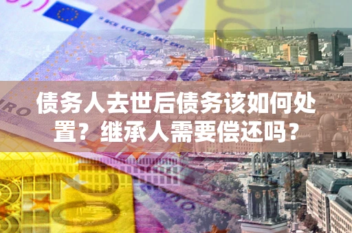 济南债务人去世后债务该如何处置？继承人需要偿还吗？