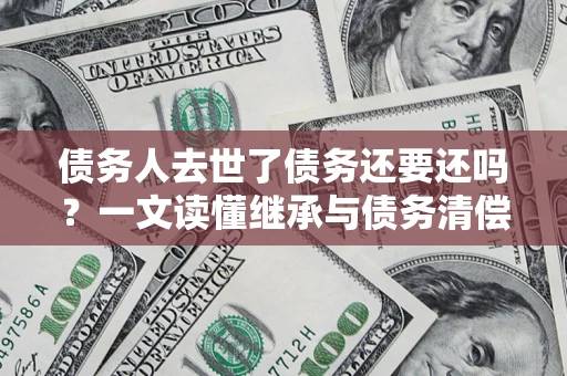 济南债务人去世了债务还要还吗？一文读懂继承与债务清偿