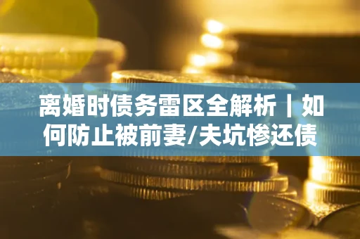 济南离婚时债务雷区全解析｜如何防止被前妻/夫坑惨还债？