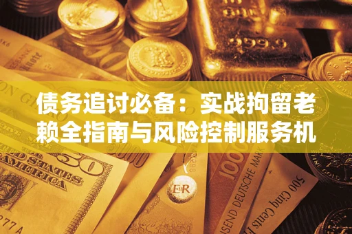 济南债务追讨必备：实战拘留老赖全指南与风险控制服务机构推荐